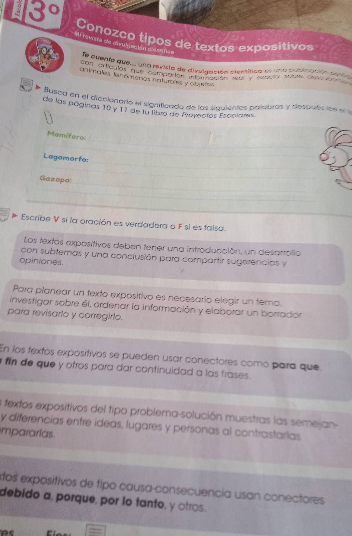 3°
Conozco tipos de textos expositivos
Mi revista de divulgación científica
Te cuento que.., una revista de divulgación científica es una publicación pelta
con artículos que comparten información real y exacta sobre descuatme 
animales, fenómenos naturales y objetos
Busca en el diccionario el significado de las siguientes palabras y después l 
de las páginas 10 y 11 de tu libro de Proyectos Escolares.
_
Mamífero:
_
Lagomorfo:
_
_
_
Gazapo:_
_
_
_
_
__
Escribe V si la oración es verdadera o F si es falsa.
Los textos expositivos deben tener una introducción, un desarrollo
con subtemas y una conclusión para compartir sugerencias y
opiniones.
Para planear un texto expositivo es necesario elegir un tema,
investigar sobre él, ordenar la información y elaborar un borrador
para revisarlo y corregirlo.
En los textos expositivos se pueden usar conectores como para que
fin de que y otros para dar continuidad a las frases.
a textos expositivos del tipo problema-solución muestras las semejan-
y diferencias entre ideas, lugares y personas al contrastarias
mpararlas.
tos expositivos de tipo causa-consecuencia usan conectores
debido a, porque, por lo tanto, γ otros.
A