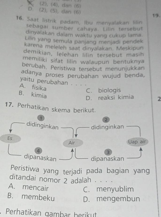 (2), (4), dan (6)
D. (2), (5), dan (6)
19.
16. Saat listrik padam, Ibu menyalakan lilin
sebagai sumber cahaya. Lilin tersebut
dinyalakan dalam waktu yang cukup lama.
Lilin yang semula panjang menjadi pendek
karena meleleh saat dinyalakan. Meskipun
demikian, lelehan lilin tersebut masih
memiliki sifat lilin walaupun bentuknya
berubah. Peristiwa tersebut menunjukkan
adanya proses perubahan wujud benda,
yaitu perubahan . . . .
A. fisika
C. biologis
B. kimia
D. reaksi kimia 2
17. Perhatikan skema berikut.
1
2
didinginkan
didinginkan
Es
Air Uap air
4
3
dipanaskan dipanaskan
Peristiwa yang terjadi pada bagian yang
ditandai nomor 2 adalah . . ..
A. mencair
C. menyublim
B. membeku
D. mengembun
Perhatikan gambar herikut