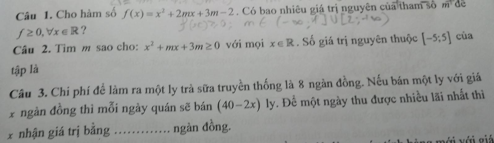 Cho hàm số f(x)=x^2+2mx+3m-2. Có bao nhiêu giá trị nguyên của tham số m de
f≥ 0, forall x∈ R ? 
Câu 2. Tìm m sao cho: x^2+mx+3m≥ 0 với mọi x∈ R Số giá trị nguyên thuộc [-5;5] của 
tập là 
Câu 3. Chí phí để làm ra một ly trà sữa truyền thống là 8 ngàn đồng. Nếu bán một ly với giá 
x ngàn đồng thì mỗi ngày quán sẽ bán (40-2x) ly. Để một ngày thu được nhiều lãi nhất thì 
x nhận giá trị bằng …..... ngàn đồng. 
với với giá