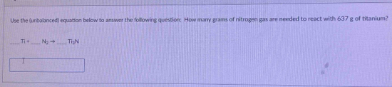 Use the (unbalanced) equation below to answer the following question: How many grams of nitrogen gas are needed to react with 637 g of titanium? 
_ T_1+ _  N_2to _ Ti_2N
1