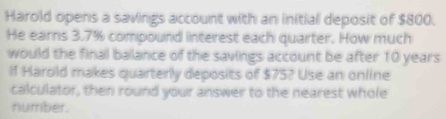 Harold opens a savings account with an initial deposit of $800. 
He earns 3.7% compound interest each quarter. How much 
would the final balance of the savings account be after 10 years
if Harold makes quarterly deposits of $75? Use an online 
calculator, then round your answer to the nearest whole 
number.