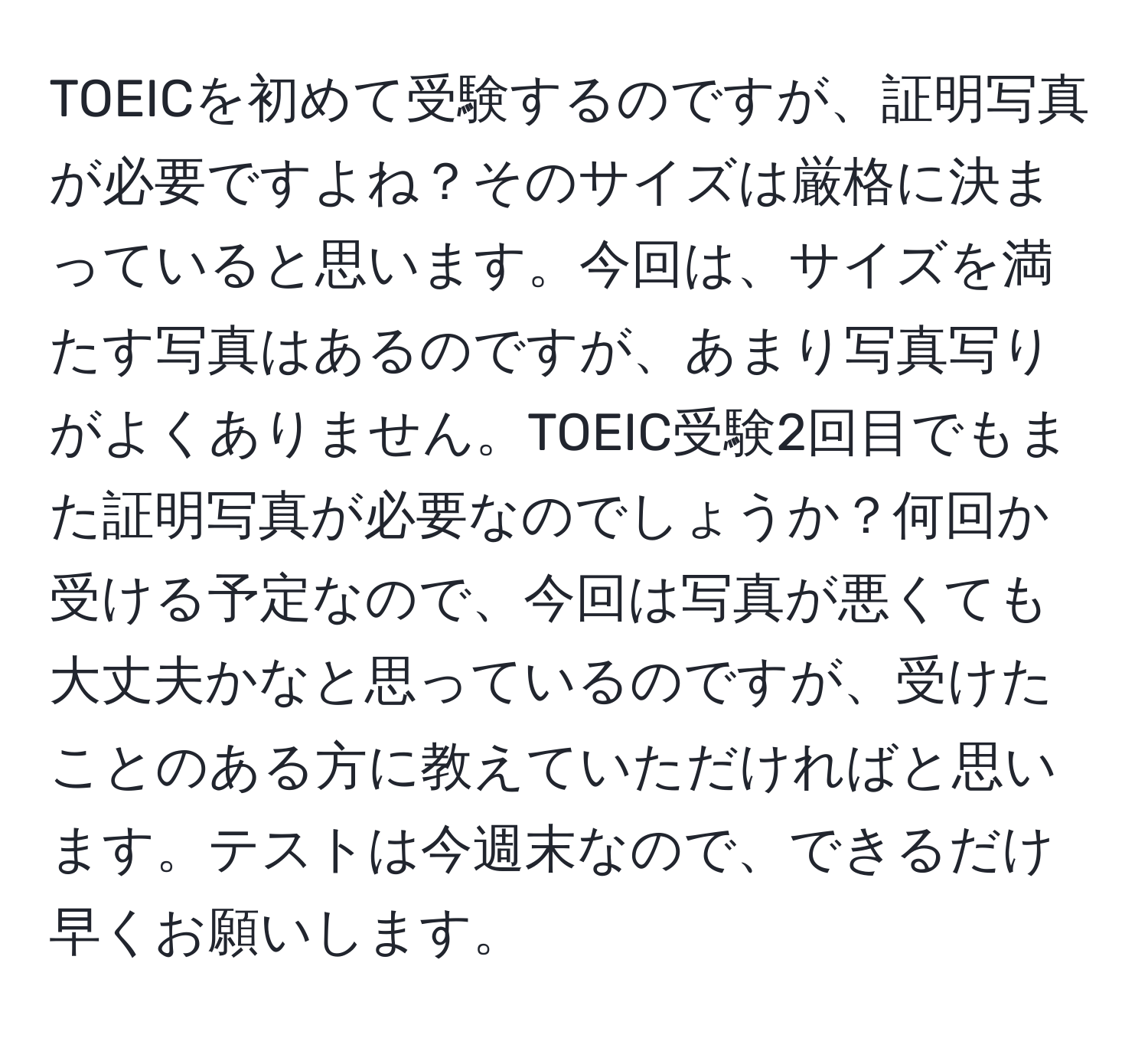 TOEICを初めて受験するのですが、証明写真が必要ですよね？そのサイズは厳格に決まっていると思います。今回は、サイズを満たす写真はあるのですが、あまり写真写りがよくありません。TOEIC受験2回目でもまた証明写真が必要なのでしょうか？何回か受ける予定なので、今回は写真が悪くても大丈夫かなと思っているのですが、受けたことのある方に教えていただければと思います。テストは今週末なので、できるだけ早くお願いします。