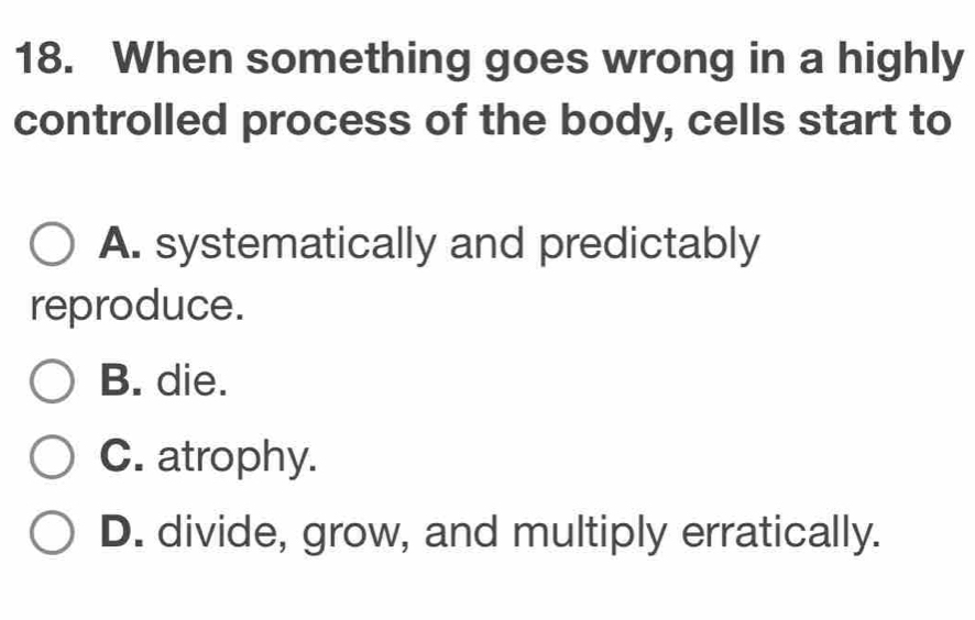 When something goes wrong in a highly
controlled process of the body, cells start to
A. systematically and predictably
reproduce.
B. die.
C. atrophy.
D. divide, grow, and multiply erratically.