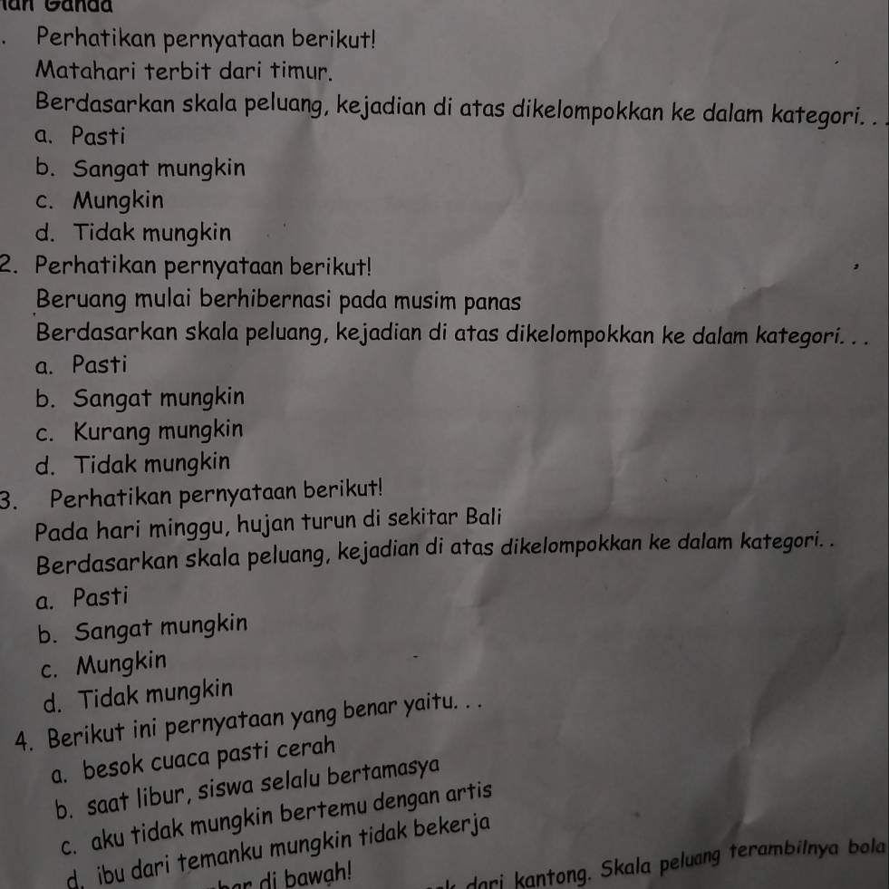 Perhatikan pernyataan berikut!
Matahari terbit dari timur.
Berdasarkan skala peluang, kejadian di atas dikelompokkan ke dalam kategori. .
a. Pasti
b. Sangat mungkin
c. Mungkin
d. Tidak mungkin
2. Perhatikan pernyataan berikut!
Beruang mulai berhibernasi pada musim panas
Berdasarkan skala peluang, kejadian di atas dikelompokkan ke dalam kategori. . .
a. Pasti
b. Sangat mungkin
c. Kurang mungkin
d. Tidak mungkin
3. Perhatikan pernyataan berikut!
Pada hari minggu, hujan turun di sekitar Bali
Berdasarkan skala peluang, kejadian di atas dikelompokkan ke dalam kategori. .
a. Pasti
b. Sangat mungkin
c. Mungkin
d. Tidak mungkin
4. Berikut ini pernyataan yang benar yaitu. . .
a. besok cuaca pasti cerah
b. saat libur, siswa selalu bertamasya
c. aku tidak mungkin bertemu dengan artis
d. ibu dari temanku mungkin tidak bekerja
har di bawah!
l dari kantong. Skala peluang terambilnya bola