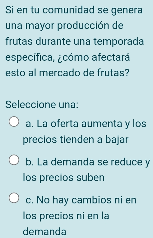 Si en tu comunidad se genera
una mayor producción de
frutas durante una temporada
específica, ¿cómo afectará
esto al mercado de frutas?
Seleccione una:
a. La oferta aumenta y los
precios tienden a bajar
b. La demanda se reduce y
los precios suben
c. No hay cambios ni en
los precios ni en la
demanda