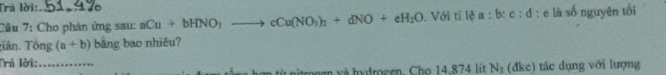 Tra lời: 
Câu 7: Cho phản ứng sau: aCu+bHNO_3to cCu(NO_3)_2+dNO+eH_2O. Với tỉ lệ a : b : c : đ : e là số nguyên tối 
Tiân. Tông (a+b) bằng bao nhiêu? 
Trả lời:_ 
ggn và hydrogen. Cho 14.874 lit N_2(dkc) tác dụng với lượng