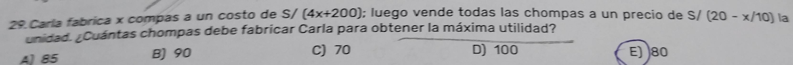 Carla fabrica x compas a un costo de S/(4x+200); luego vende todas las chompas a un precio de S/(20-x/10) la
unidad. ¿Cuántas chompas debe fabricar Carla para obtener la máxima utilidad?
A) 85 B) 90
C) 70 D) 100 E) 80