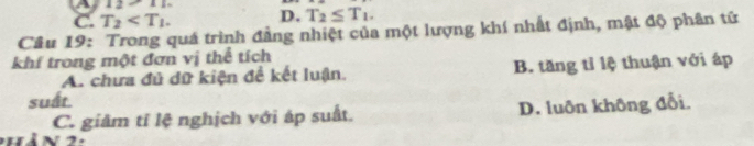 12/ 1.1
C. T_2 . D. T_2≤ T_1. 
Câu 19: Trong quá trình đẳng nhiệt của một lượng khí nhất định, mật độ phân tử
khí trong một đơn vị thể tích
A. chưa đủ dữ kiện đề kết luận. B. tăng tỉ lệ thuận với áp
suất.
C. giâm tỉ lệ nghịch với áp suất. D. luôn không đổi
hàn 2 :