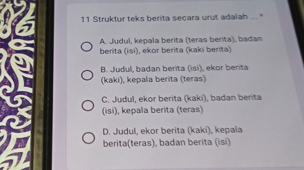 Struktur teks berita secara urut adalah ... *
A. Judul, kepala berita (teras berita), badan
berita (isi), ekor berita (kaki berita)
B. Judul, badan berita (isi), ekor berita
(kaki), kepala berita (teras)
C. Judul, ekor berita (kaki), badan berita
(isi), kepala berita (teras)
D. Judul, ekor berita (kaki), kepala
berita(teras), badan berita (isi)