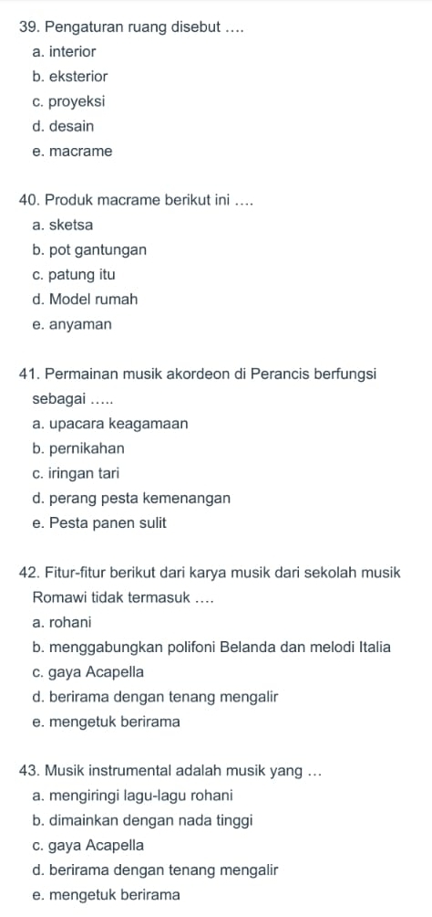 Pengaturan ruang disebut ....
a. interior
b. eksterior
c. proyeksi
d. desain
e. macrame
40. Produk macrame berikut ini ....
a. sketsa
b. pot gantungan
c. patung itu
d. Model rumah
e. anyaman
41. Permainan musik akordeon di Perancis berfungsi
sebagai .....
a. upacara keagamaan
b. pernikahan
c. iringan tari
d. perang pesta kemenangan
e. Pesta panen sulit
42. Fitur-fitur berikut dari karya musik dari sekolah musik
Romawi tidak termasuk ....
a. rohani
b. menggabungkan polifoni Belanda dan melodi Italia
c. gaya Acapella
d. berirama dengan tenang mengalir
e. mengetuk berirama
43. Musik instrumental adalah musik yang ...
a. mengiringi lagu-lagu rohani
b. dimainkan dengan nada tinggi
c. gaya Acapella
d. berirama dengan tenang mengalir
e. mengetuk berirama