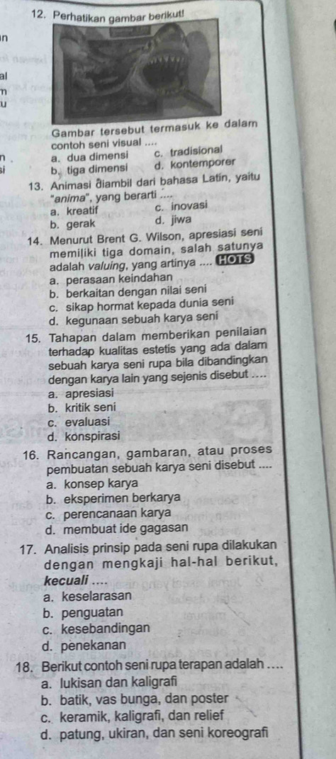 Pererikut!
n
al
η
u
Gambar tersebut termasulam
contoh seni visual ....
1 a. dua dimensi c. tradisional
b.tiga dimensi d. kontemporer
13. Animasi điambil dari bahasa Latín, yaitu
"anima", yang berarti ....
a. kreatif c. inovasi
b. gerak d. jiwa
14. Menurut Brent G. Wilson, apresiasi seni
memiļiki tiga domain, salah satunya
adalah valuing, yang artinya .... HOTS
a. perasaan keindahan
b. berkaitan dengan nilai seni
c. sikap hormat kepada dunia seni
d. kegunaan sebuah karya seni
15. Tahapan dalam memberikan penilaian
terhadap kualitas estetis yang ada dalam
sebuah karya seni rupa bila dibandingkan
dengan karya lain yang sejenis disebut ....
a. apresiasi
b. kritik seni
c. evaluasi
d. konspirasi
16. Rancangan, gambaran, atau proses
pembuatan sebuah karya seni disebut ....
a. konsep karya
b. eksperimen berkarya
c. perencanaan karya
d. membuat ide gagasan
17. Analisis prinsip pada seni rupa dilakukan
dengan mengkaji hal-hal berikut,
kecuali ....
a. keselarasan
b. penguatan
c. kesebandingan
d. penekanan
18. Berikut contoh seni rupa terapan adalah …..
a. lukisan dan kaligrafi
b. batik, vas bunga, dan poster
c. keramik, kaligrafi, dan relief
d. patung, ukiran, dan seni koreografi