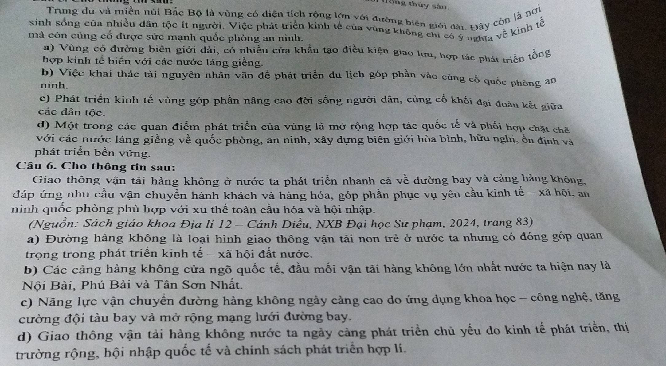 trông thủy sản,
Trung du và miền núi Bắc Bộ là vùng có diện tích rộng lớn với đường biên giới dài. Đây còn là nơị
sinh sống của nhiều dân tộc ít người. Việc phát triển kinh tế của vùng không chi có ý nghĩa về kinh tế
mà còn củng cố được sức mạnh quốc phòng an ninh.
a) Vùng có đường biên giới dài, có nhiều cửa khẩu tạo điều kiện giao lưu, hợp tác phát triển tổng
hợp kinh tể biển với các nước láng giềng.
b) Việc khai thác tài nguyên nhân văn để phát triển du lịch góp phần vào cũng cố quốc phòng an
ninh.
c) Phát triển kinh tế vùng góp phần nâng cao đời sống người dân, cùng cố khối đại đoàn kết giữa
các dân tộc.
d) Một trong các quan điểm phát triển của vùng là mở rộng hợp tác quốc tế và phối hợp chặt chẽ
với các nước láng giềng về quốc phòng, an ninh, xây dựng biên giới hòa bình, hữu nghị, ổn định và
phát triển bền vững.
Câu 6. Cho thông tin sau:
Giao thông vận tải hàng không ở nước ta phát triển nhanh cả về đường bay và cảng hàng không,
đáp ứng nhu cầu vận chuyển hành khách và hàng hóa, góp phần phục vụ yêu cầu kinh tế - xã hội, an
ninh quốc phòng phù hợp với xu thế toàn cầu hóa và hội nhập.
(Nguồn: Sách giáo khoa Địa lí 12 - Cánh Diều, NXB Đại học Sư phạm, 2024, trang 83)
a) Đường hàng không là loại hình giao thông vận tải non trẻ ở nước ta nhưng có đóng góp quan
trọng trong phát triển kinh tế - xã hội đất nước.
b) Các cảng hàng không cửa ngõ quốc tế, đầu mối vận tài hàng không lớn nhất nước ta hiện nay là
Nội Bài, Phú Bài và Tân Sơn Nhất.
c) Năng lực vận chuyển đường hàng không ngày càng cao do ứng dụng khoa học - công nghệ, tăng
cường đội tàu bay và mở rộng mạng lưới đường bay.
d) Giao thông vận tải hàng không nước ta ngày cảng phát triển chủ yếu do kinh tế phát triển, thị
trường rộng, hội nhập quốc tế và chính sách phát triển hợp lí.