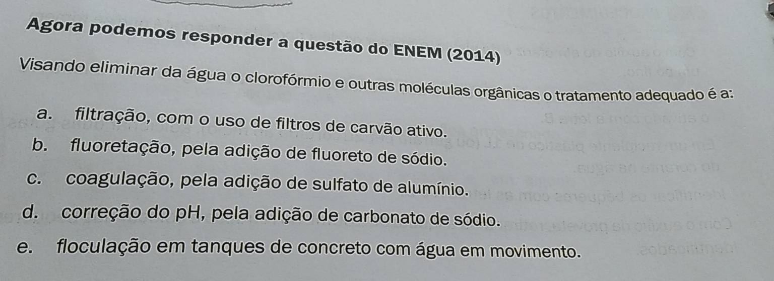 Agora podemos responder a questão do ENEM (2014)
Visando eliminar da água o clorofórmio e outras moléculas orgânicas o tratamento adequado é a:
a. filtração, com o uso de filtros de carvão ativo.
b. fluoretação, pela adição de fluoreto de sódio.
c. coagulação, pela adição de sulfato de alumínio.
d. correção do pH, pela adição de carbonato de sódio.
e. floculação em tanques de concreto com água em movimento.