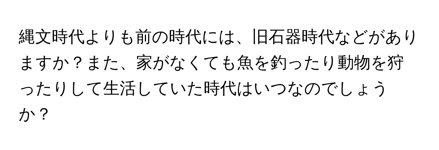 縄文時代よりも前の時代には、旧石器時代などがありますか？また、家がなくても魚を釣ったり動物を狩ったりして生活していた時代はいつなのでしょうか？