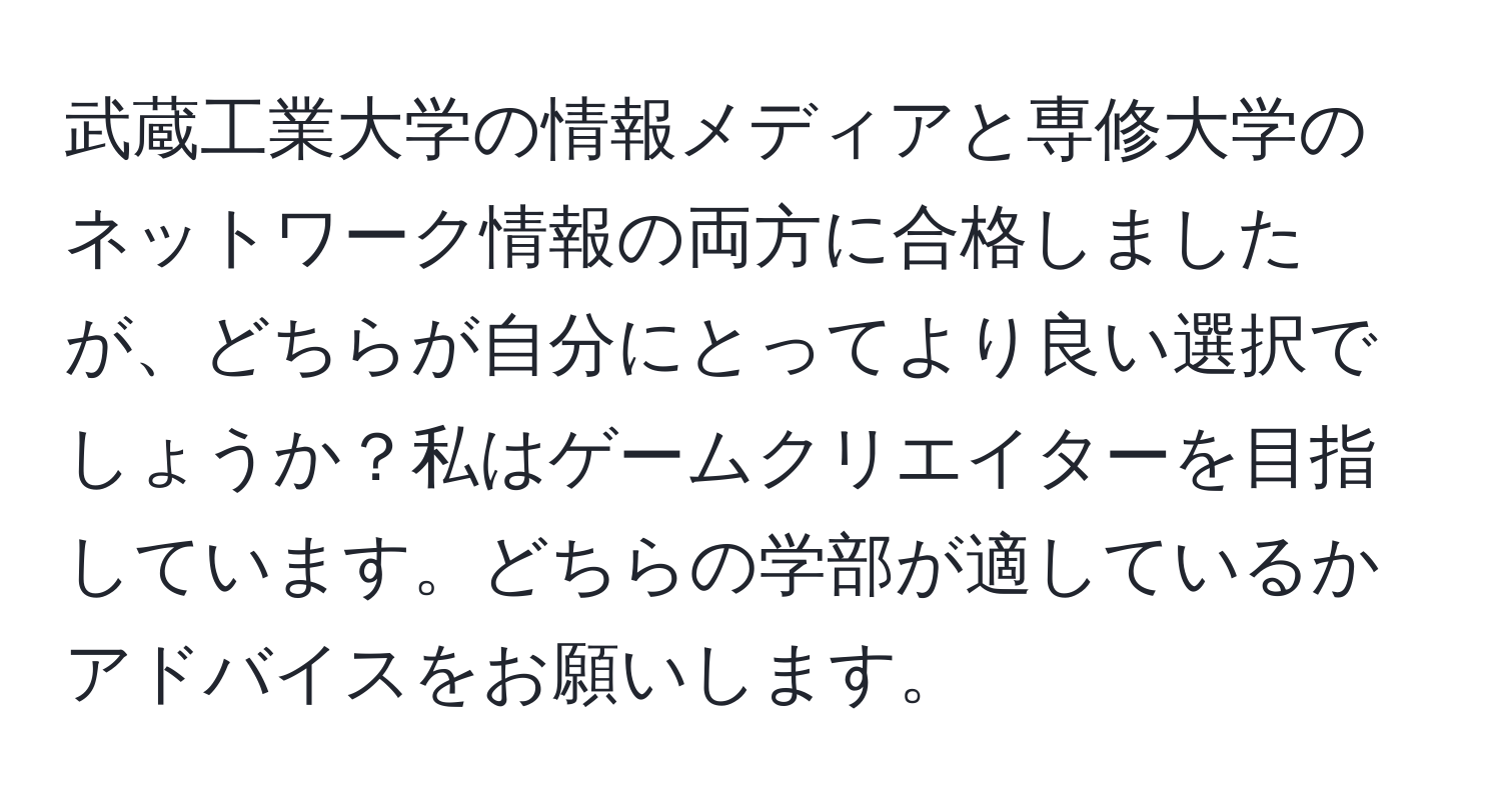 武蔵工業大学の情報メディアと専修大学のネットワーク情報の両方に合格しましたが、どちらが自分にとってより良い選択でしょうか？私はゲームクリエイターを目指しています。どちらの学部が適しているかアドバイスをお願いします。