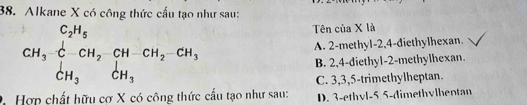 Alkane X có công thức cấu tạo như sau:
Tên của X là
CH_3xrightarrow [C-CH_2-CH-CH_2-CH_3 A. 2 -methyl -2, 4 -điethylhexan.
B. 2, 4 -diethyl- 2 -methylhexan.
C. 3, 3, 5 -trimethylheptan.
0. Hợp chất hữu cơ X có công thức cấu tạo như sau: D. 3 -ethvl -5.5 -đimethvlhentan