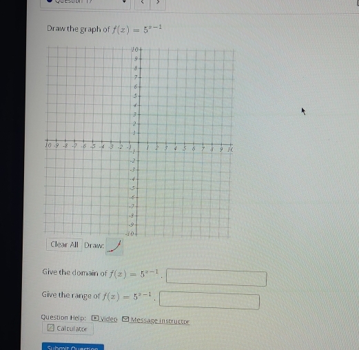 > 
Draw the graph of f(x)=5^(x-1)
Clear All Draw: 
Give the domain of f(x)=5^(x-1)· □
Give the range of f(x)=5^(x-1).□ 
Question Help: * Video Message instructor 
Cal cul ator