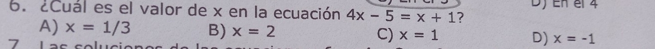 En el 4
6. ¿Cual es el valor de x en la ecuación 4x-5=x+1 ?
A) x=1/3 B) x=2 C) x=1 D) x=-1
7