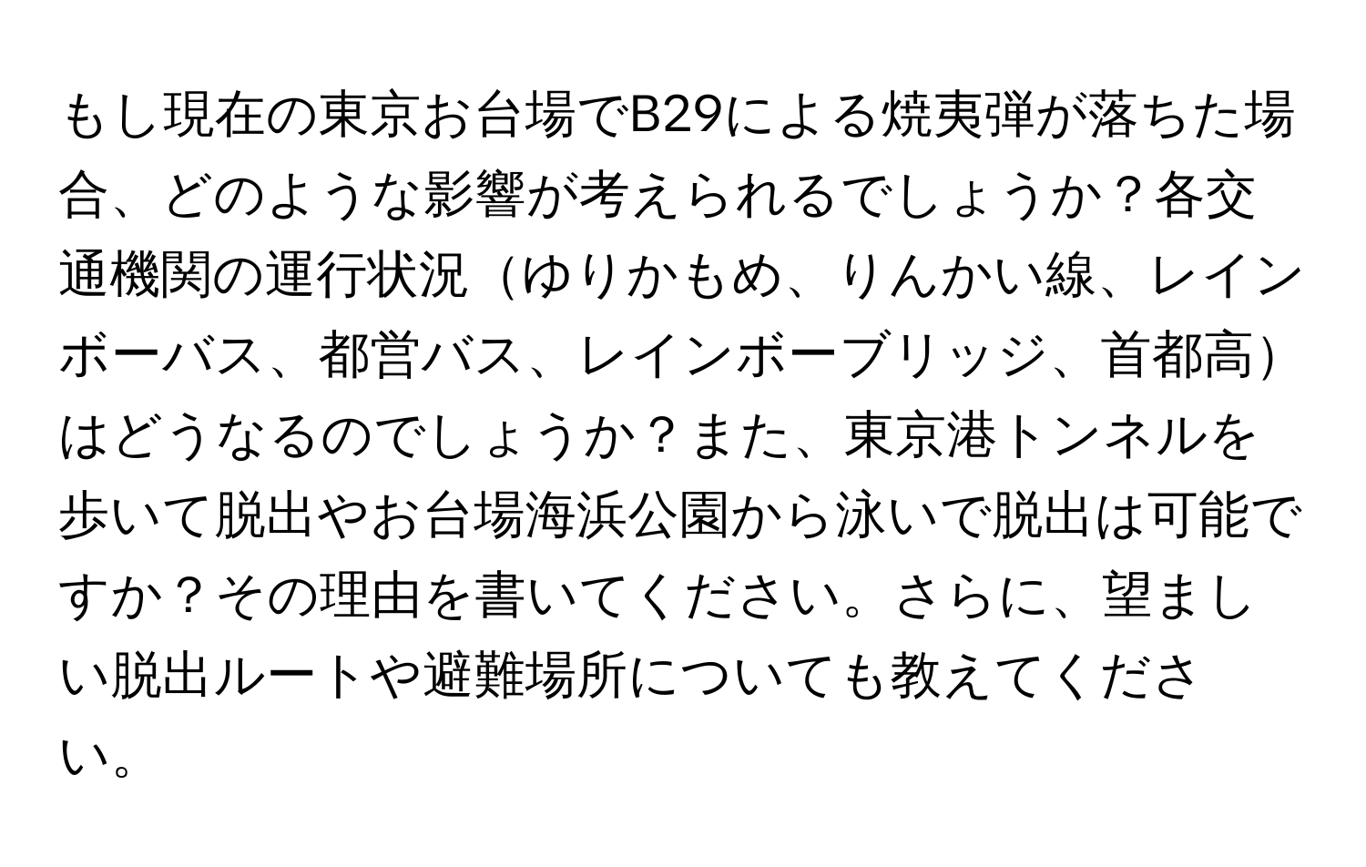 もし現在の東京お台場でB29による焼夷弾が落ちた場合、どのような影響が考えられるでしょうか？各交通機関の運行状況ゆりかもめ、りんかい線、レインボーバス、都営バス、レインボーブリッジ、首都高はどうなるのでしょうか？また、東京港トンネルを歩いて脱出やお台場海浜公園から泳いで脱出は可能ですか？その理由を書いてください。さらに、望ましい脱出ルートや避難場所についても教えてください。