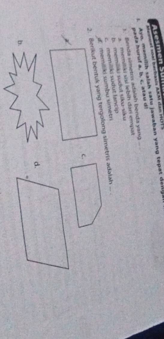 sesmen Sül
Memuat soal berbasis AKM dan HOTS
. Ayo, memilih salah satu jawaban yang tepat denga
pada huruf a, b, c, atau d!
). Benda simetris adalah benda yang
a. memiliki sisi iebih dari empat
b. memiliki sudut siku-siku
c. memiliki sudut lancip
d. memiliki sumbu simetri
2. Berikut bentuk yang tergolong simetris adalah ... .
b.