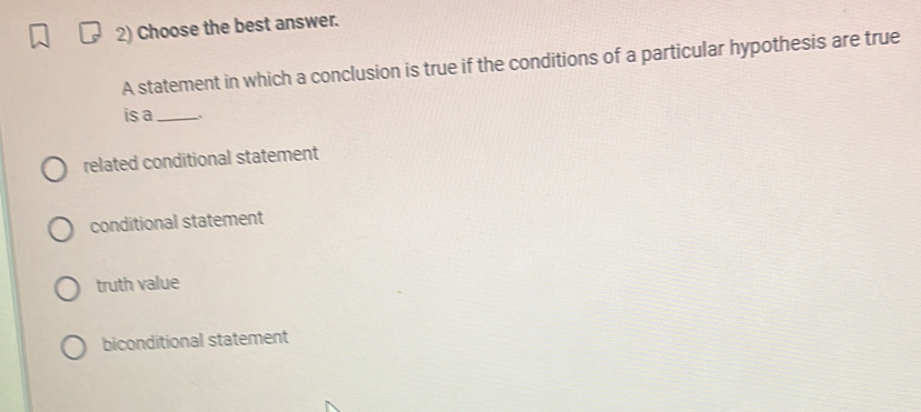 Choose the best answer.
A statement in which a conclusion is true if the conditions of a particular hypothesis are true
is a_
related conditional statement
conditional statement
truth value
biconditional statement