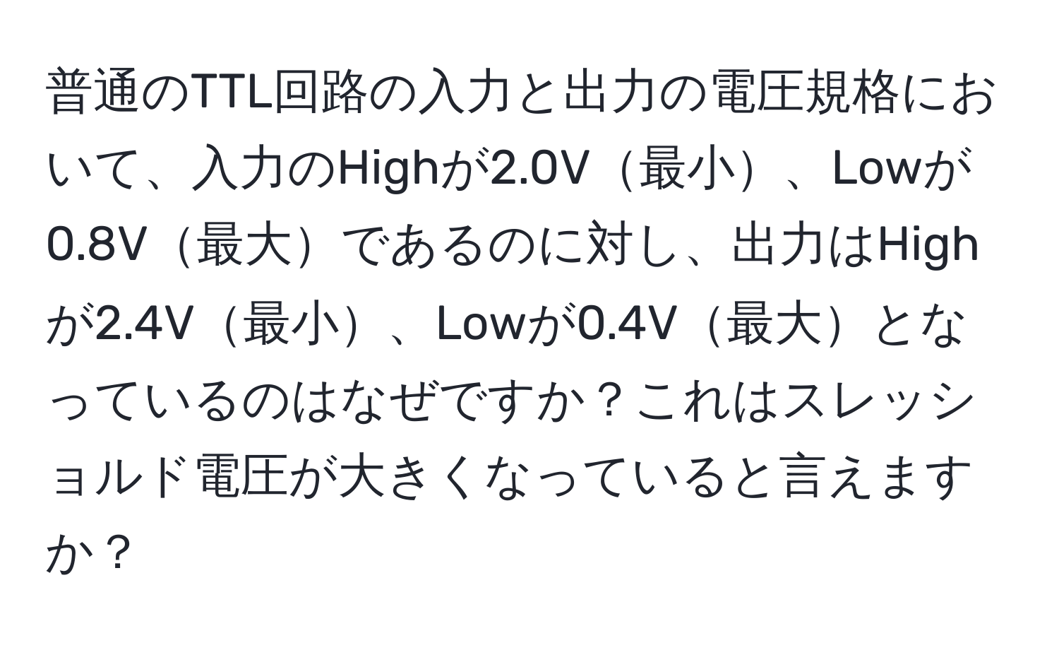 普通のTTL回路の入力と出力の電圧規格において、入力のHighが2.0V最小、Lowが0.8V最大であるのに対し、出力はHighが2.4V最小、Lowが0.4V最大となっているのはなぜですか？これはスレッショルド電圧が大きくなっていると言えますか？