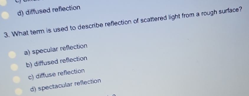 d) diffused reflection
3. What term is used to describe reflection of scattered light from a rough surface?
a) specular reflection
b) diffused reflection
c) diffuse reflection
d) spectacular reflection