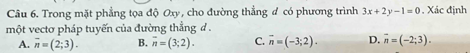 Trong mặt phẳng tọa độ Oxy, cho đường thẳng đ có phương trình 3x+2y-1=0. Xác định
một vectơ pháp tuyến của đường thắng d .
A. overline n=(2;3). B. overline n=(3;2). C. vector n=(-3;2). D. vector n=(-2;3).