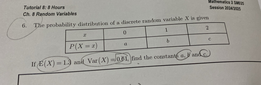 Mathematics 2 SM025
Tutorial 8:8 Hours Session 2024/2025
Ch. 8 Random Variables
6. The pr random variable X is given
If E(X)=1.3 and Var(X)=0.61, , find the constants a,