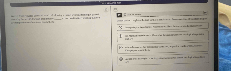 THIS IS A PRACTICE TEST
Woven from recycled yarn and hand tufted using a carpet weaving technique passed 19 Mark Sor Review
down by the artist's Turkish grandmother so lush and tactilely inviting that you
are tempted to reach out and touch them. _Which choice completes the text so that it conforms to the conventions of Standard English?
A the topological tapestries of Argentine textile artist Alexandra Kehayoglou are
the Argentine textile artist Alexandra Kehayoglou creates topological tapestries
that are
when she creates her topological tapestries, Argentine textile artist Alexandra
Kehayogiou makes them
Alexandra Kehayoglou is an Argentine textile artist whose topological tapestries
are
