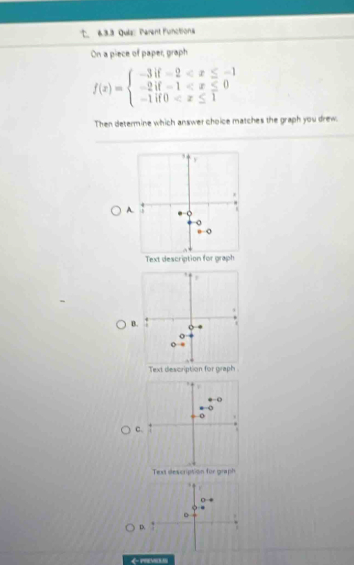 Quiz Parent Functions 
On a piece of paper, graph
f(x)=beginarrayl -3if-2
Then determine which answer choice matches the graph you drew.
3 y
x
A 3. 
。 
。 
Text description for graph 
B 
o 
o 
o . 
C、 
Text description for graph 
4 
o 
D 
D.