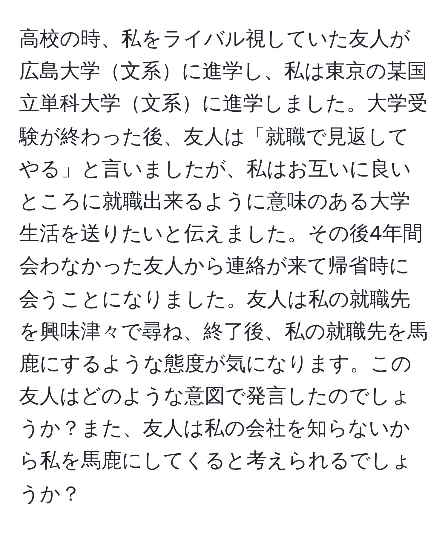 高校の時、私をライバル視していた友人が広島大学文系に進学し、私は東京の某国立単科大学文系に進学しました。大学受験が終わった後、友人は「就職で見返してやる」と言いましたが、私はお互いに良いところに就職出来るように意味のある大学生活を送りたいと伝えました。その後4年間会わなかった友人から連絡が来て帰省時に会うことになりました。友人は私の就職先を興味津々で尋ね、終了後、私の就職先を馬鹿にするような態度が気になります。この友人はどのような意図で発言したのでしょうか？また、友人は私の会社を知らないから私を馬鹿にしてくると考えられるでしょうか？