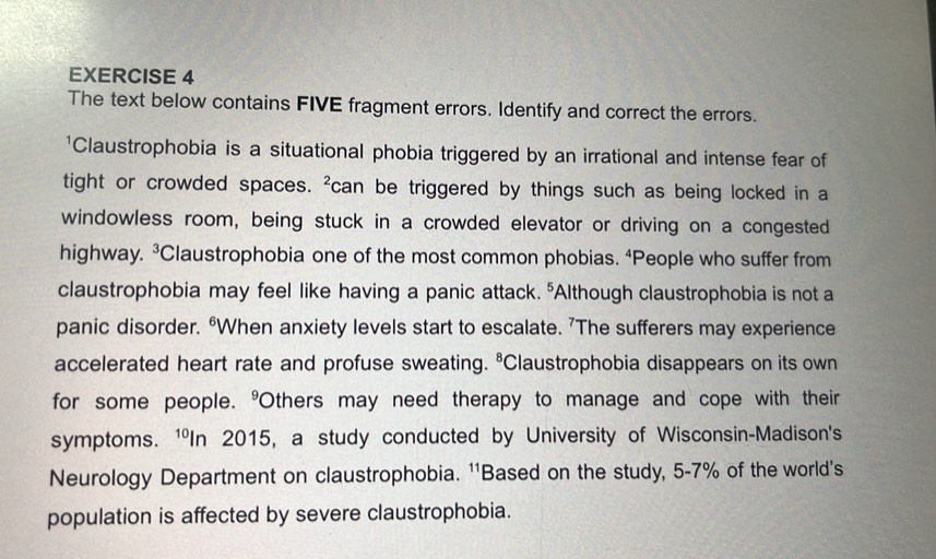 The text below contains FIVE fragment errors. Identify and correct the errors. 
'Claustrophobia is a situational phobia triggered by an irrational and intense fear of 
tight or crowded spaces. ^2 can be triggered by things such as being locked in a 
windowless room, being stuck in a crowded elevator or driving on a congested 
highway. 3 Claustrophobia one of the most common phobias. “People who suffer from 
claustrophobia may feel like having a panic attack. 5 Although claustrophobia is not a 
panic disorder. “When anxiety levels start to escalate. ’The sufferers may experience 
accelerated heart rate and profuse sweating. 8 Claustrophobia disappears on its own 
for some people. "Others may need therapy to manage and cope with their 
symptoms. ¹In 2015, a study conducted by University of Wisconsin-Madison's 
Neurology Department on claustrophobia. ''Based on the study, 5-7% of the world's 
population is affected by severe claustrophobia.