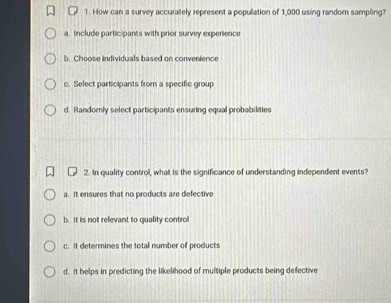 How can a survey accurately represent a population of 1,000 using random sampling?
a. Include participants with prior survey experience
b. Choose individuals based on convenience
c. Select participants from a specific group
d. Randomly select participants ensuring equal probabilities
2. In quality control, what is the significance of understanding independent events?
a. It ensures that no products are defective
b. It is not relevant to quality control
c. It determines the total number of products
d. It helps in predicting the likelihood of multiple products being defective