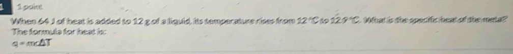 1 g cint 
When 64 J of heat is added to 12 g of a liquid, its temperature rises from 12°C 129°C What is the specifc heat of the meta? 
The formula for heat is:
q=m∠ △ T