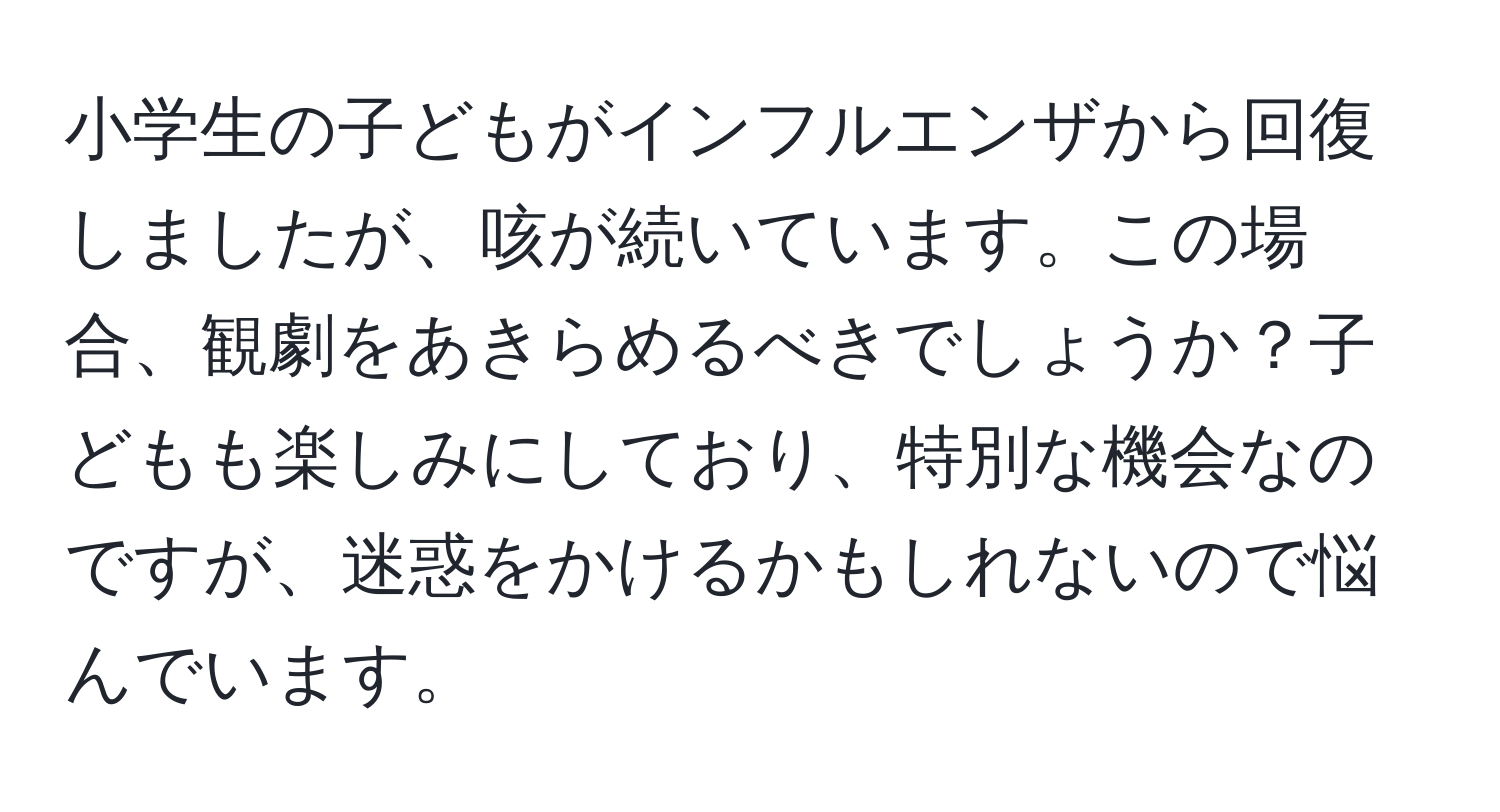 小学生の子どもがインフルエンザから回復しましたが、咳が続いています。この場合、観劇をあきらめるべきでしょうか？子どもも楽しみにしており、特別な機会なのですが、迷惑をかけるかもしれないので悩んでいます。