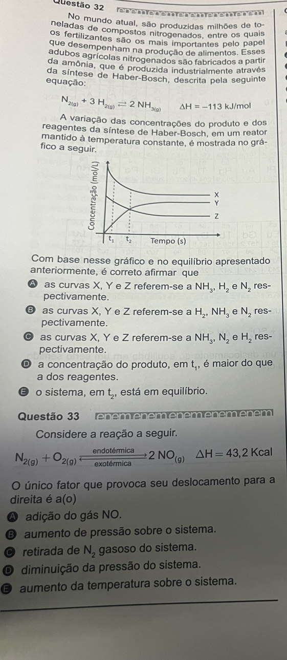 eném eném eném enémenen
No mundo atual, são produzidas milhões de to-
neladas de compostos nitrogenados, entre os quais
os fertilizantes são os mais importantes pelo papel
que desempenham na produção de alimentos. Esses
adubos agrícolas nitrogenados são fabricados a partir
da amônia, que é produzida industrialmente através
da síntese de Haber-Bosch, descrita pela seguinte
equação:
N_2(g)+3H_2(g)leftharpoons 2NH_3(g) △ H=-113kJ/mol
A variação das concentrações do produto e dos
reagentes da síntese de Haber-Bosch, em um reator
mantido à temperatura constante, é mostrada no grá-
fico a seguir.
Y
Z
t_1 t_2 Tempo (s)
Com base nesse gráfico e no equilíbrio apresentado
anteriormente, é correto afirmar que
as curvas X, Y e Z referem-se a NH_3,H_2 e N_2 res-
pectivamente.
B as curvas X, Y e Z referem-se a H_2,NH_3 e N_2 res-
pectivamente.
as curvas X, Y e Z referem-se a NH_3,N_2 e H_2 res-
pectivamente.
D a concentração do produto, em t_1, , é maior do que
a dos reagentes.
E o sistema, em t_2 , está em equilíbrio.
Questão 33 énémênémênémêném êném
Considere a reação a seguir.
N_2(g)+O_2(g) endotemica/exotemica 2NO_(g)Delta H=43,2Kcal
O único fator que provoca seu deslocamento para a
direita é a(o)
A adição do gás NO.
B aumento de pressão sobre o sistema.
© retirada de N_2 gasoso do sistema.
O diminuição da pressão do sistema.
D aumento da temperatura sobre o sistema.