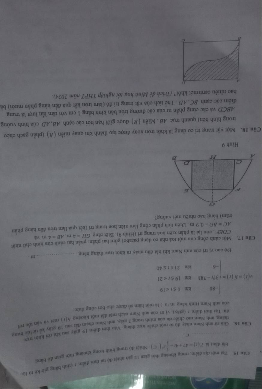 Tại một địa điểm, trong khoảng thời gian 12 giờ nhiệt độ tại thời điểm 7 (tính bằng giờ kế từ lúc
bắt đầu) là T(t)=47+4t- 1/3 t^2(C) Nhiệt độ trung binh trong khoảng thời gian đó bằng
C
Cầu 16. Giả sứ anh Nam nhày dù từ một chiếc trực thăng. Vào thời điểm 19 giây sau khi tời khỏi trực
thăng, anh Nam mở chiếc dú của minh trong 2 giây, anh Nam chạm đất sau 19 giây kế từ lúc bung
dù. Tại thời điểm r (giãy), vị trí của anh Nam cách mặt đất một khoảng h(t) mét và vận tốc rơi
của anh Nam (tính bằng m/s ) là một hàm số được cho bởi công thức:
v(t)=k(t)=beginarrayl -80ihto≤ t<19 37t-783ihib19≤ t<21 -6kin21≤ t≤ 40endarray.
Độ cao vị trí của anh Nam khi bắt đầu nhảy ra khỏi trực thăng bằng _.m .
Câu 17. Một cảnh cổng của một toả nhà có dạng parabol gồm hai phần: phần hai cánh cửa hình chữ nhật
CDEF , còn lại là phần xiên hoa trang trí (Hình 9). Biết rằng GH=4m,AB=4m và
AC=BD=0.9m : Diện tích phần cổng làm xiên hoa trang trí (kết quả làm tròn đến hàng phần
trăm) bằng bao nhiêu mét vuông?
Hinh 9
Câu 18. Một vật trang trí có dạng là khối tròn xoay được tạo thành khi quay miền (R) (phần gạch chéo
trong hình bên) quanh trục .AB . Miền (R) được giới hạn bởi các cạnh AB,AD của hình vuông
ABCD và các cung phần tư của các đường tròn bán kính bằng 1 cm với tâm lần lượt là trung
điểm các cạnh BC, AD . Thể tích của vật trang trí đó (làm tròn kết quả đến hàng phần mười) bà
bao nhiêu centimét khổi? (Trích đề Minh hoạ tổt nghiệp THPT năm 2024).
