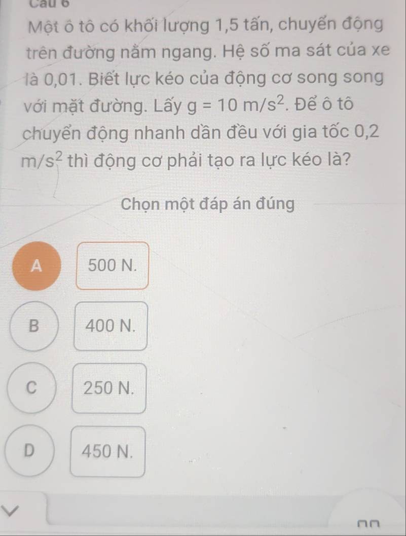 Cau 6
Một ô tô có khối lượng 1,5 tấn, chuyến động
trên đường nằm ngang. Hệ số ma sát của xe
là 0,01. Biết lực kéo của động cơ song song
với mặt đường. Lấy g=10m/s^2. Để ô tô
chuyển động nhanh dần đều với gia tốc 0,2
m/s^2 thì động cơ phải tạo ra lực kéo là?
Chọn một đáp án đúng
A 500 N.
B 400 N.
C 250 N.
D 450 N.
∩n