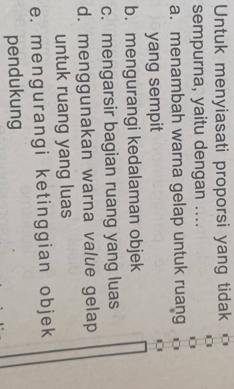 Untuk menyiasati proporsi yang tidak
sempurna, yaitu dengan ....
a. menambah warna gelap untuk ruang
yang sempit
b. mengurangi kedalaman objek
c. mengarsir bagian ruang yang luas
d. menggunakan warna value gelap
untuk ruang yang luas
e. mengurangi ketinggian objek
pendukung