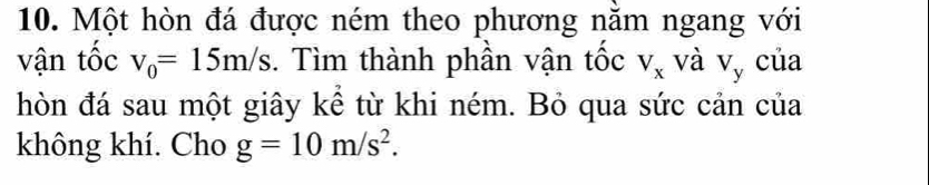 Một hòn đá được ném theo phương nằm ngang với 
vận tốc v_0=15m/s. Tìm thành phần vận tốc V_x và V_y của 
hòn đá sau một giây kể từ khi ném. Bỏ qua sức cản của 
không khí. Cho g=10m/s^2.