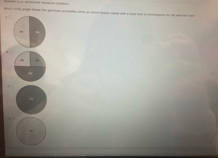 Albinism is an autosomal recessive condition.
Which circle graph shows the genotype probability when an albino female mates with a male that is heterozygous for the albinism trait?
A.
aa Aa
B.
Aa