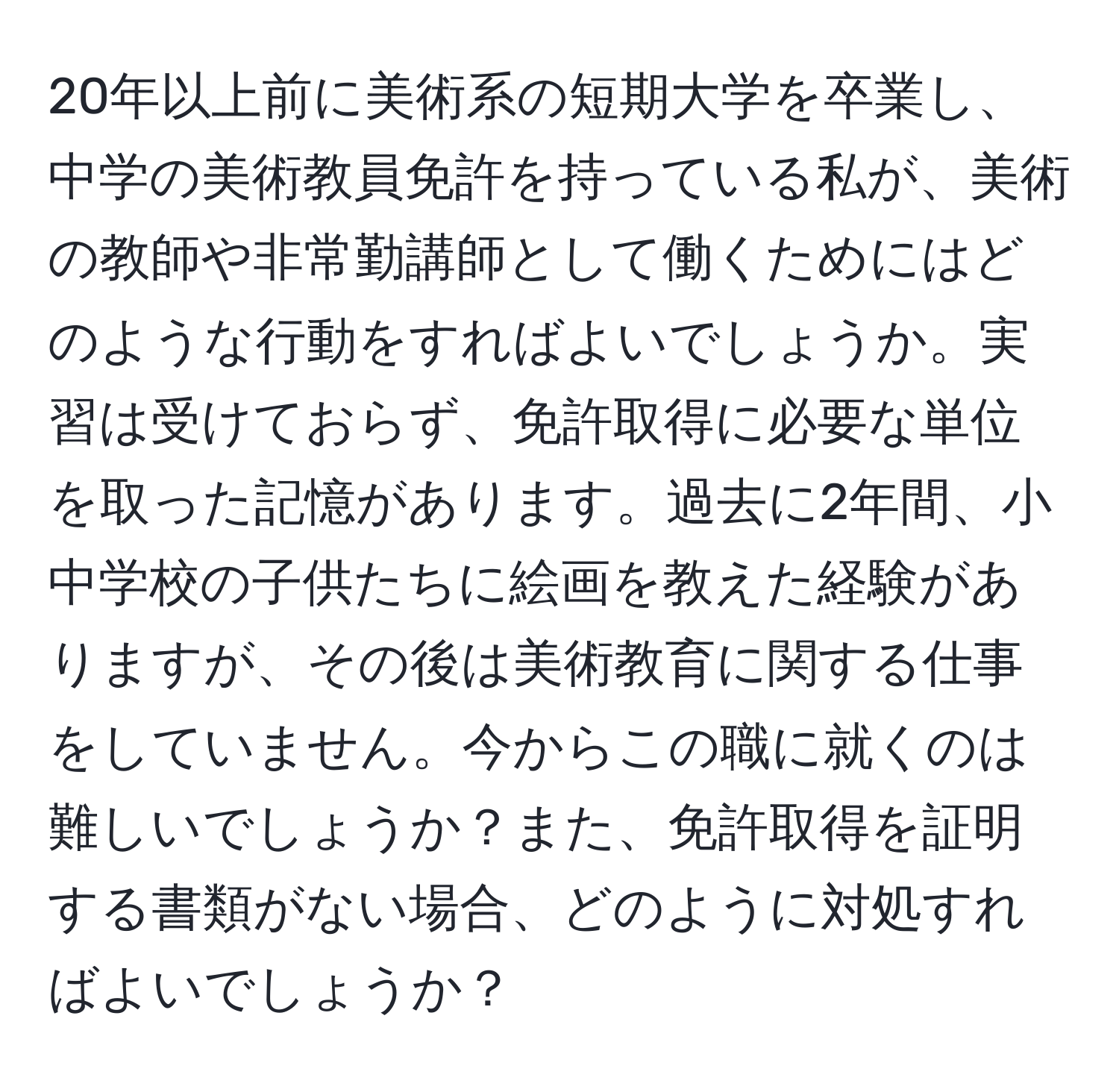 20年以上前に美術系の短期大学を卒業し、中学の美術教員免許を持っている私が、美術の教師や非常勤講師として働くためにはどのような行動をすればよいでしょうか。実習は受けておらず、免許取得に必要な単位を取った記憶があります。過去に2年間、小中学校の子供たちに絵画を教えた経験がありますが、その後は美術教育に関する仕事をしていません。今からこの職に就くのは難しいでしょうか？また、免許取得を証明する書類がない場合、どのように対処すればよいでしょうか？