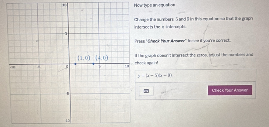 Now type an equation
ange the numbers 5 and 9 in this equation so that the graph
rsects the x -intercepts.
ss "Check Your Answer" to see if you're correct.
he graph doesn't intersect the zeros, adjust the numbers and
ck again!
y=(x-5)(x-9)
Check Your Answer
-10