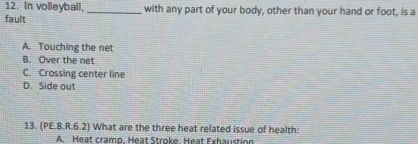 In volleyball, _with any part of your body, other than your hand or foot, is a
fault
A. Touching the net
B. Over the net
C. Crossing center line
D. Side out
13. (PE.8.R.6.2) What are the three heat related issue of health:
A. Heat cramo. Heat Stroke. Heat Exhaustion