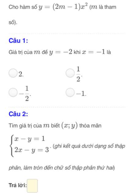 Cho hàm số y=(2m-1)x^2 (M là tham
số).
Câu 1:
Giá trị của M để y=-2 khi x=-1 là
2.
 1/2 .
- 1/2 . -1.
Câu 2:
Tìm giá trị của M biết (x;y) thỏa mãn
beginarrayl x-y=1 2x-y=3endarray.. (ghi kết quả dưới dạng số thập
phân, làm tròn đến chữ số thập phân thứ hai)
Trá lời: :□