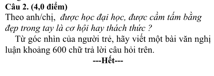 (4,0 điểm) 
Theo anh/chị, được học đại học, được cầm tấm bằng 
đẹp trong tay là cơ hội hay thách thức ?? 
Từ góc nhìn của người trẻ, hãy viết một bài văn nghị 
luận khoảng 600 chữ trả lời câu hỏi trên. 
---Hết---