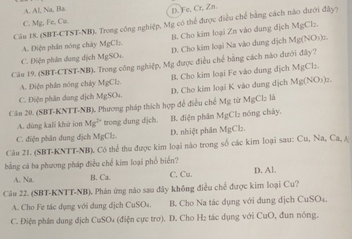 A. Al, Na, Ba.
D. Fe, Cr, Zn.
C. Mg, Fe, Cu.
Câu 18. (SBT-CTST-NB). Trong công nghiệp, Mg có thể được điều chế bằng cách nào dưới đây?
A. Điện phân nóng chảy MgCl₂. B. Cho kim loại Zn vào dung dịch MgCl_2.
C. Điện phân dung dịch MgSO4. D. Cho kim loại Na vào dung dịch Mg(NO_3)_2.
Câu 19. (SBT-CTST-NB). Trong công nghiệp, Mg được điều chế bằng cách nào dưới đây?
A. Điện phân nóng chảy MgCl2. B. Cho kim loại Fe vào dung dịch 1 MgCl_2.
C. Điện phân dung dịch MgSO₄. D. Cho kim loại K vào dung dịch Mg(NO_3)_2.
Câu 20. (SBT-KNTT-NB). Phương pháp thích hợp đề điều chế Mg từ 1 MgCl_2 là
A. dùng kali khử ion Mg^(2+) trong dung dịch. B. điện phân MgCl_2 nóng chảy.
C. điện phân dung dịch MgCl₂. D. nhiệt phân MgCl_2
Câu 21. (SBT-KNTT-NB). Có thể thu được kim loại nào trong số các kim loại sau: Cu, Na, ở Ca, △
bằng cả ba phương pháp điều chế kim loại phổ biến?
A. Na. B. Ca. C. Cu. D. Al.
Câu 22. (SBT-KNTT-NB). Phản ứng nào sau đây không điều chế được kim loại Cu?
A. Cho Fe tác dụng với dung dịch CuSO4. B. Cho Na tác dụng với dung dịch CuSO₄.
C. Điện phân dung dịch CuSO4 (điện cực trơ). D. Cho H2 tác dụng với CuO, đun nóng.