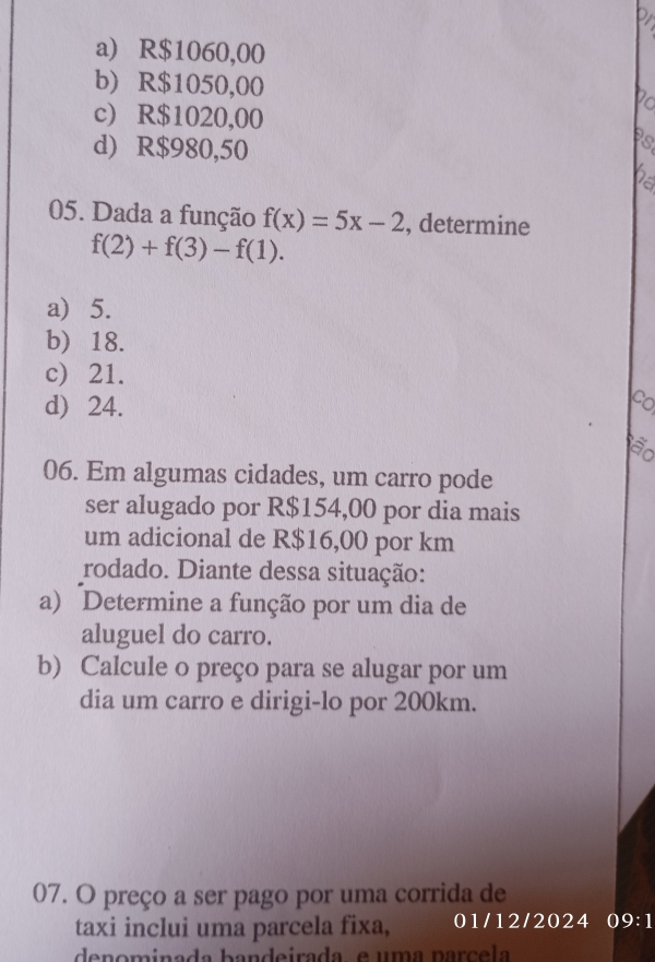 a) R$1060,00
b) R$1050,00 Po
c) R$1020,00
d) R$980,50
Ps
05. Dada a função f(x)=5x-2 , determine
f(2)+f(3)-f(1).
a) 5.
b) 18.
c) 21.
d) 24.
06. Em algumas cidades, um carro pode
ser alugado por R$154,00 por dia mais
um adicional de R$16,00 por km
rodado. Diante dessa situação:
a) Determine a função por um dia de
aluguel do carro.
b) Calcule o preço para se alugar por um
dia um carro e dirigi-lo por 200km.
07. O preço a ser pago por uma corrida de
taxi inclui uma parcela fixa, 01/12/2024 09:1
denominada bandeirada, e uma parçela