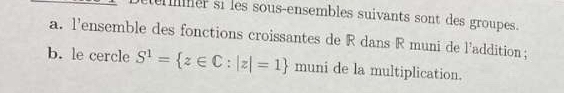 er si les sous-ensembles suivants sont des groupes. 
a. l'ensemble des fonctions croissantes de R dans R muni de l'addition; 
b. le cercle S^1= z∈ C:|z|=1 muni de la multiplication.